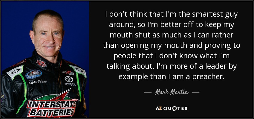 I don't think that I'm the smartest guy around, so I'm better off to keep my mouth shut as much as I can rather than opening my mouth and proving to people that I don't know what I'm talking about. I'm more of a leader by example than I am a preacher. - Mark Martin