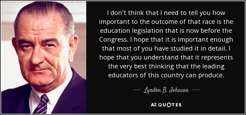 I don't think that I need to tell you how important to the outcome of that race is the education legislation that is now before the Congress. I hope that it is important enough that most of you have studied it in detail. I hope that you understand that it represents the very best thinking that the leading educators of this country can produce. - Lyndon B. Johnson