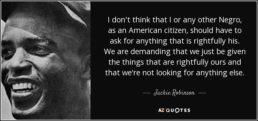 I don't think that I or any other Negro, as an American citizen, should have to ask for anything that is rightfully his. We are demanding that we just be given the things that are rightfully ours and that we're not looking for anything else. - Jackie Robinson