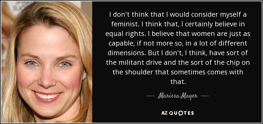 I don't think that I would consider myself a feminist. I think that, I certainly believe in equal rights. I believe that women are just as capable, if not more so, in a lot of different dimensions. But I don't, I think, have sort of the militant drive and the sort of the chip on the shoulder that sometimes comes with that. - Marissa Mayer