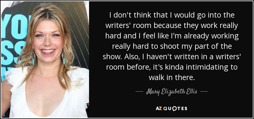 I don't think that I would go into the writers' room because they work really hard and I feel like I'm already working really hard to shoot my part of the show. Also, I haven't written in a writers' room before, it's kinda intimidating to walk in there. - Mary Elizabeth Ellis