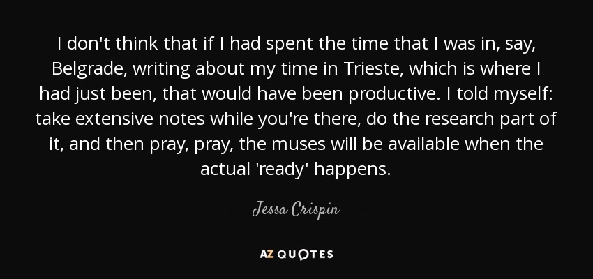 I don't think that if I had spent the time that I was in, say, Belgrade, writing about my time in Trieste, which is where I had just been, that would have been productive. I told myself: take extensive notes while you're there, do the research part of it, and then pray, pray, the muses will be available when the actual 'ready' happens. - Jessa Crispin