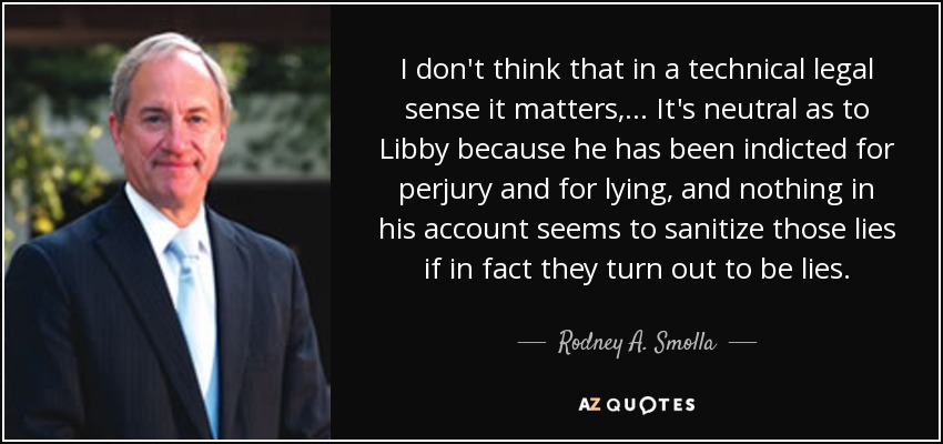 I don't think that in a technical legal sense it matters, ... It's neutral as to Libby because he has been indicted for perjury and for lying, and nothing in his account seems to sanitize those lies if in fact they turn out to be lies. - Rodney A. Smolla