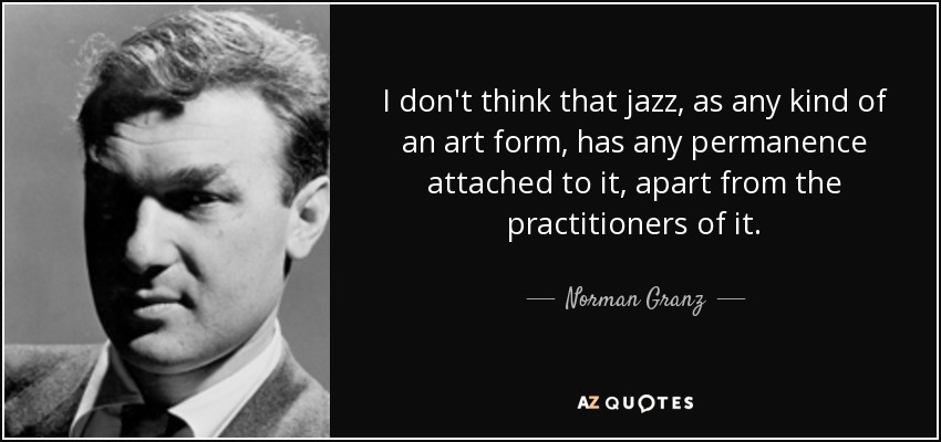 I don't think that jazz, as any kind of an art form, has any permanence attached to it, apart from the practitioners of it. - Norman Granz