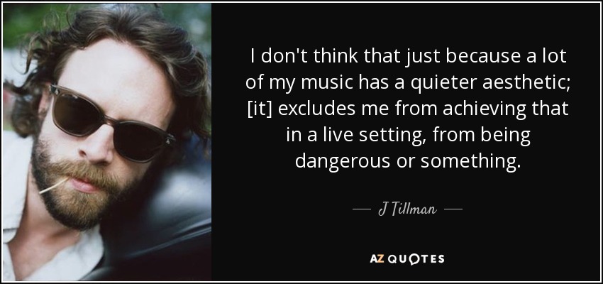 I don't think that just because a lot of my music has a quieter aesthetic; [it] excludes me from achieving that in a live setting, from being dangerous or something. - J Tillman