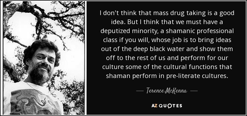 I don't think that mass drug taking is a good idea. But I think that we must have a deputized minority, a shamanic professional class if you will, whose job is to bring ideas out of the deep black water and show them off to the rest of us and perform for our culture some of the cultural functions that shaman perform in pre-literate cultures. - Terence McKenna