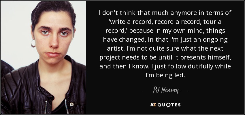 I don't think that much anymore in terms of 'write a record, record a record, tour a record,' because in my own mind, things have changed, in that I'm just an ongoing artist. I'm not quite sure what the next project needs to be until it presents himself, and then I know. I just follow dutifully while I'm being led. - PJ Harvey