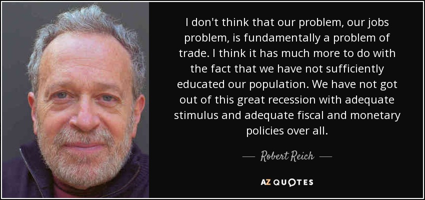 I don't think that our problem, our jobs problem, is fundamentally a problem of trade. I think it has much more to do with the fact that we have not sufficiently educated our population. We have not got out of this great recession with adequate stimulus and adequate fiscal and monetary policies over all. - Robert Reich