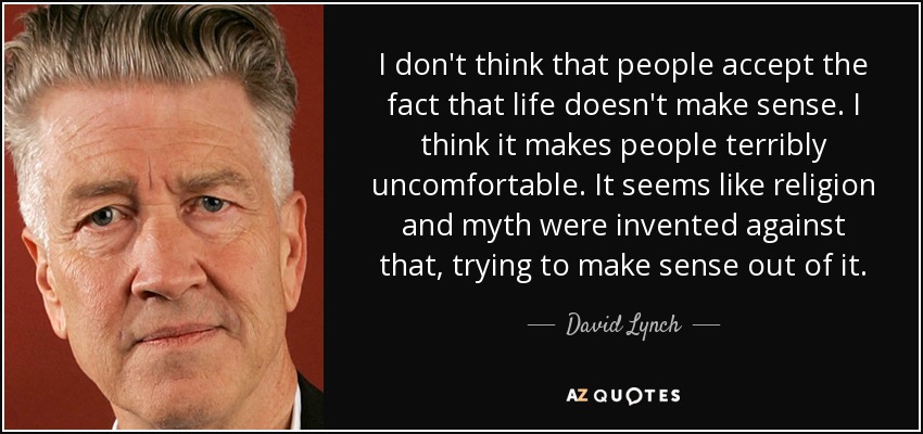 I don't think that people accept the fact that life doesn't make sense. I think it makes people terribly uncomfortable. It seems like religion and myth were invented against that, trying to make sense out of it. - David Lynch