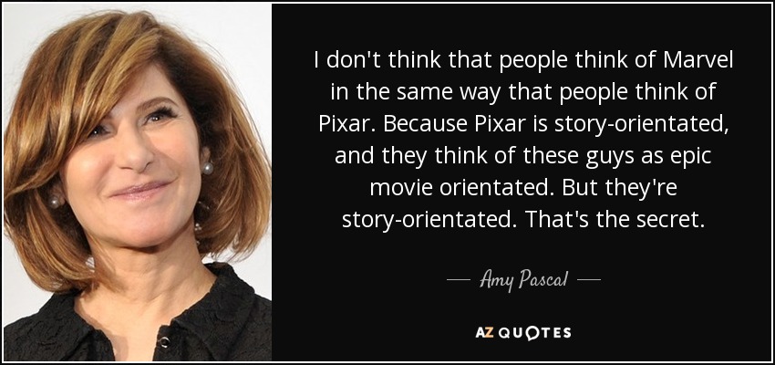 I don't think that people think of Marvel in the same way that people think of Pixar. Because Pixar is story-orientated, and they think of these guys as epic movie orientated. But they're story-orientated. That's the secret. - Amy Pascal