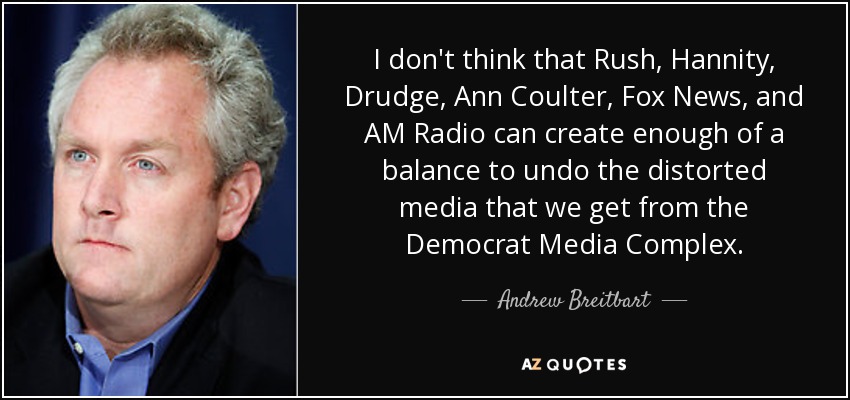 I don't think that Rush, Hannity, Drudge, Ann Coulter, Fox News, and AM Radio can create enough of a balance to undo the distorted media that we get from the Democrat Media Complex. - Andrew Breitbart