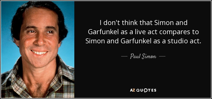 I don't think that Simon and Garfunkel as a live act compares to Simon and Garfunkel as a studio act. - Paul Simon