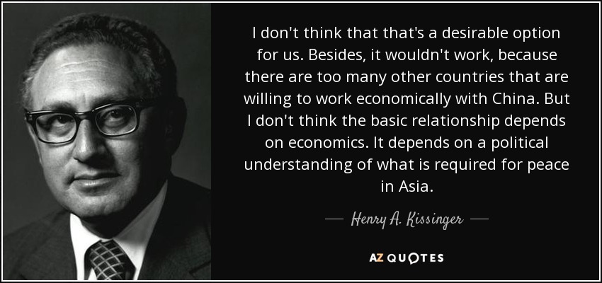 I don't think that that's a desirable option for us. Besides, it wouldn't work, because there are too many other countries that are willing to work economically with China. But I don't think the basic relationship depends on economics. It depends on a political understanding of what is required for peace in Asia. - Henry A. Kissinger