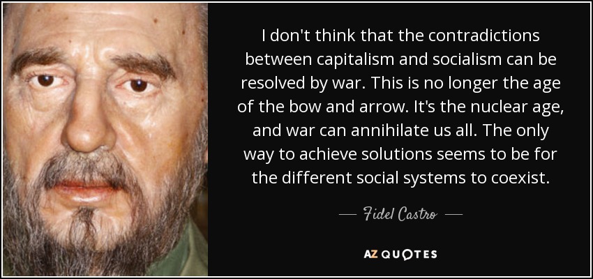 I don't think that the contradictions between capitalism and socialism can be resolved by war. This is no longer the age of the bow and arrow. It's the nuclear age, and war can annihilate us all. The only way to achieve solutions seems to be for the different social systems to coexist. - Fidel Castro