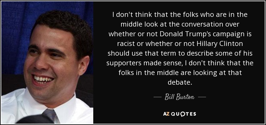 I don't think that the folks who are in the middle look at the conversation over whether or not Donald Trump's campaign is racist or whether or not Hillary Clinton should use that term to describe some of his supporters made sense, I don't think that the folks in the middle are looking at that debate. - Bill Burton