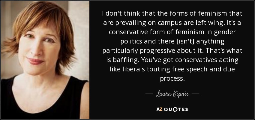 I don't think that the forms of feminism that are prevailing on campus are left wing. It's a conservative form of feminism in gender politics and there [isn't] anything particularly progressive about it. That's what is baffling. You've got conservatives acting like liberals touting free speech and due process. - Laura Kipnis