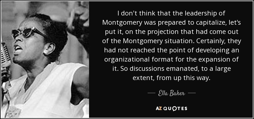 I don't think that the leadership of Montgomery was prepared to capitalize, let's put it, on the projection that had come out of the Montgomery situation. Certainly, they had not reached the point of developing an organizational format for the expansion of it. So discussions emanated, to a large extent, from up this way. - Ella Baker