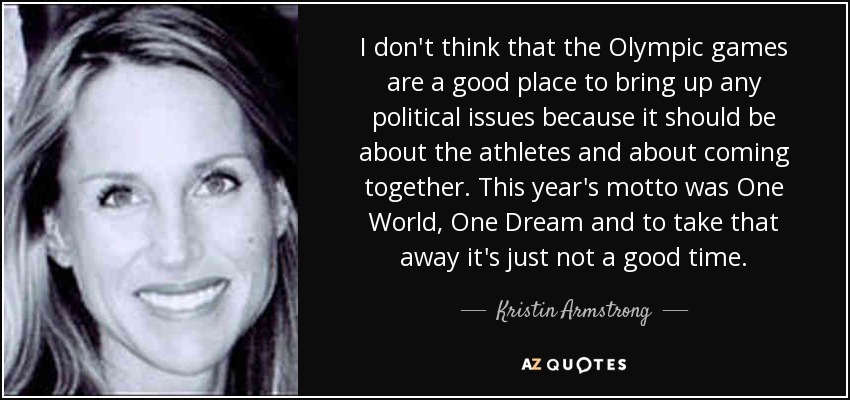 I don't think that the Olympic games are a good place to bring up any political issues because it should be about the athletes and about coming together. This year's motto was One World, One Dream and to take that away it's just not a good time. - Kristin Armstrong