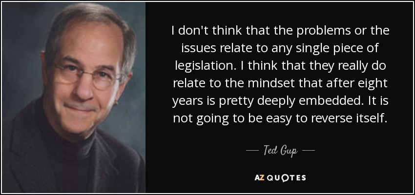 I don't think that the problems or the issues relate to any single piece of legislation. I think that they really do relate to the mindset that after eight years is pretty deeply embedded. It is not going to be easy to reverse itself. - Ted Gup
