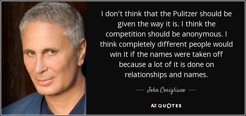 I don't think that the Pulitzer should be given the way it is. I think the competition should be anonymous. I think completely different people would win it if the names were taken off because a lot of it is done on relationships and names. - John Corigliano