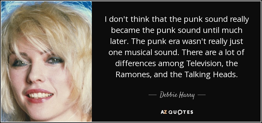 I don't think that the punk sound really became the punk sound until much later. The punk era wasn't really just one musical sound. There are a lot of differences among Television, the Ramones, and the Talking Heads. - Debbie Harry