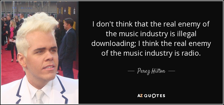 I don't think that the real enemy of the music industry is illegal downloading; I think the real enemy of the music industry is radio. - Perez Hilton