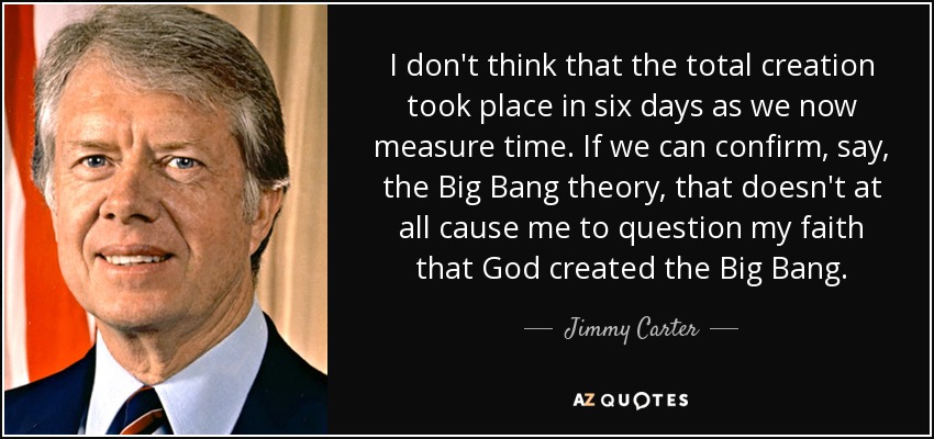 I don't think that the total creation took place in six days as we now measure time. If we can confirm, say, the Big Bang theory, that doesn't at all cause me to question my faith that God created the Big Bang. - Jimmy Carter