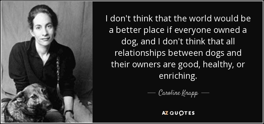 I don't think that the world would be a better place if everyone owned a dog, and I don't think that all relationships between dogs and their owners are good, healthy, or enriching. - Caroline Knapp