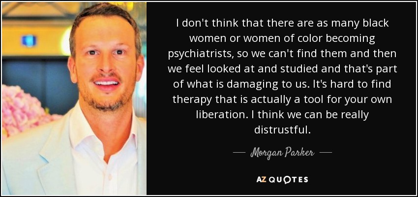 I don't think that there are as many black women or women of color becoming psychiatrists, so we can't find them and then we feel looked at and studied and that's part of what is damaging to us. It's hard to find therapy that is actually a tool for your own liberation. I think we can be really distrustful. - Morgan Parker