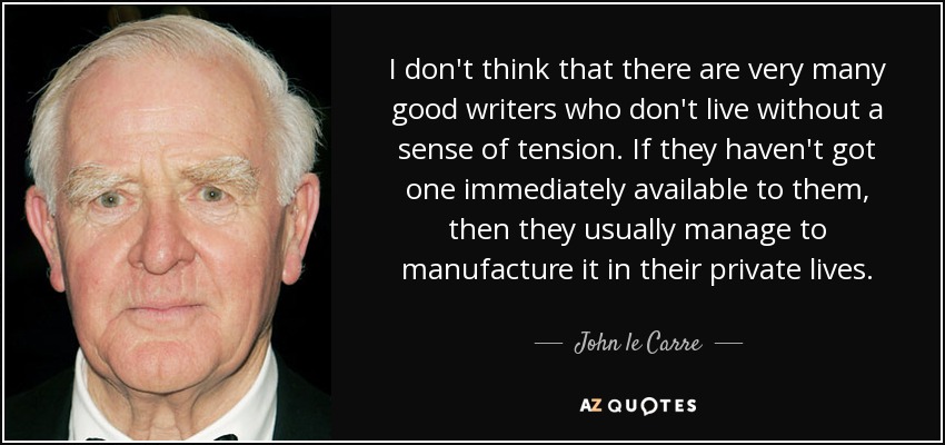 I don't think that there are very many good writers who don't live without a sense of tension. If they haven't got one immediately available to them, then they usually manage to manufacture it in their private lives. - John le Carre