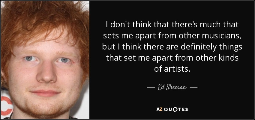 I don't think that there's much that sets me apart from other musicians, but I think there are definitely things that set me apart from other kinds of artists. - Ed Sheeran