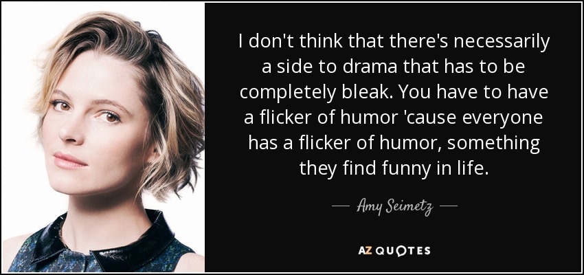 I don't think that there's necessarily a side to drama that has to be completely bleak. You have to have a flicker of humor 'cause everyone has a flicker of humor, something they find funny in life. - Amy Seimetz