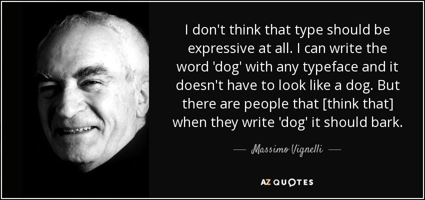 I don't think that type should be expressive at all. I can write the word 'dog' with any typeface and it doesn't have to look like a dog. But there are people that [think that] when they write 'dog' it should bark. - Massimo Vignelli
