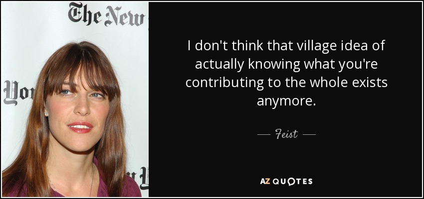 I don't think that village idea of actually knowing what you're contributing to the whole exists anymore. - Feist