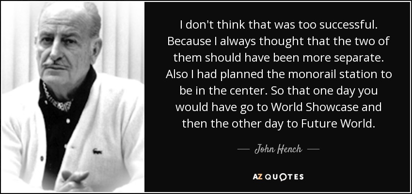 I don't think that was too successful. Because I always thought that the two of them should have been more separate. Also I had planned the monorail station to be in the center. So that one day you would have go to World Showcase and then the other day to Future World. - John Hench