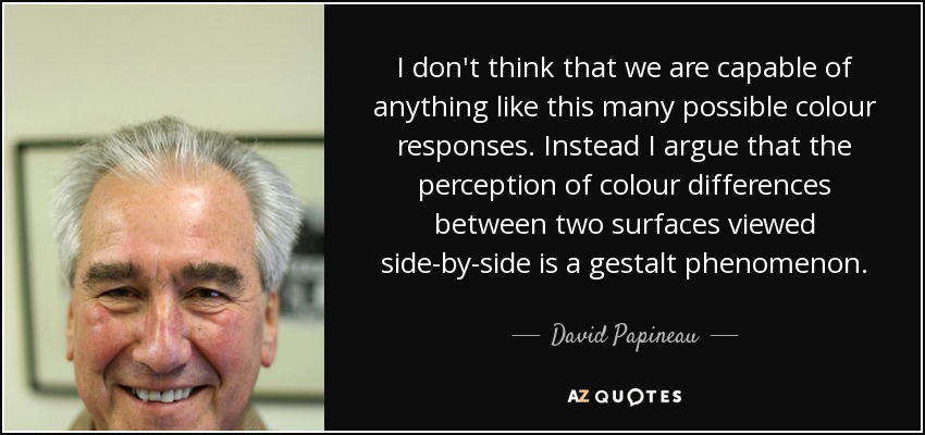 I don't think that we are capable of anything like this many possible colour responses. Instead I argue that the perception of colour differences between two surfaces viewed side-by-side is a gestalt phenomenon. - David Papineau