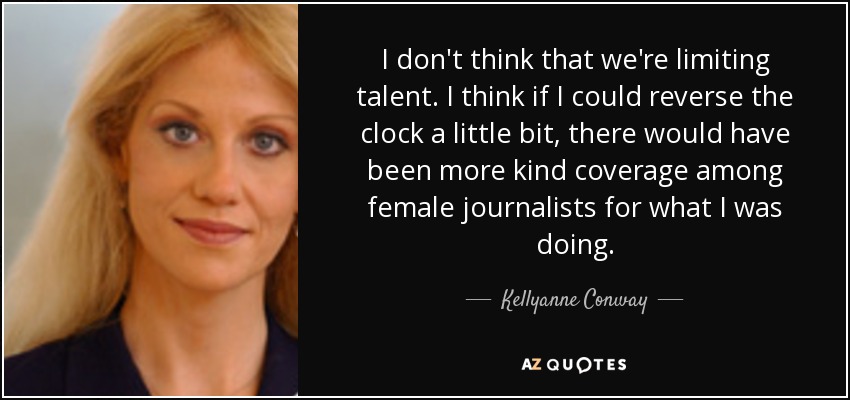 I don't think that we're limiting talent. I think if I could reverse the clock a little bit, there would have been more kind coverage among female journalists for what I was doing. - Kellyanne Conway