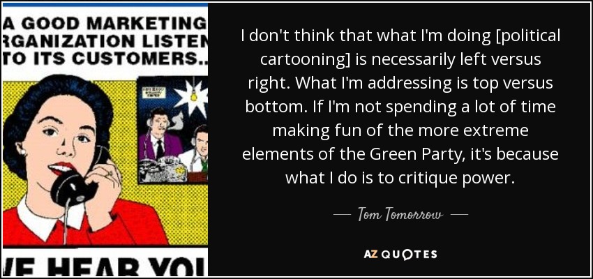 I don't think that what I'm doing [political cartooning] is necessarily left versus right. What I'm addressing is top versus bottom. If I'm not spending a lot of time making fun of the more extreme elements of the Green Party, it's because what I do is to critique power. - Tom Tomorrow