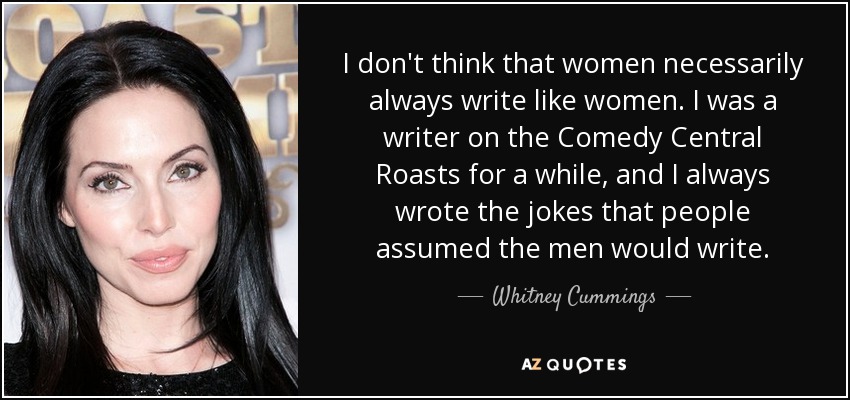 I don't think that women necessarily always write like women. I was a writer on the Comedy Central Roasts for a while, and I always wrote the jokes that people assumed the men would write. - Whitney Cummings
