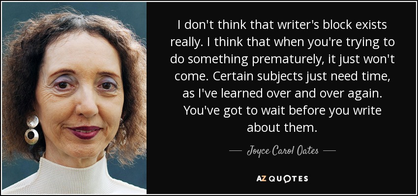 I don't think that writer's block exists really. I think that when you're trying to do something prematurely, it just won't come. Certain subjects just need time, as I've learned over and over again. You've got to wait before you write about them. - Joyce Carol Oates