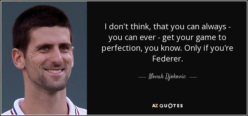 I don't think, that you can always - you can ever - get your game to perfection, you know. Only if you're Federer. - Novak Djokovic