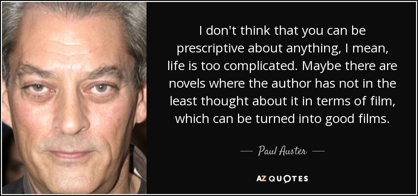 I don't think that you can be prescriptive about anything, I mean, life is too complicated. Maybe there are novels where the author has not in the least thought about it in terms of film, which can be turned into good films. - Paul Auster