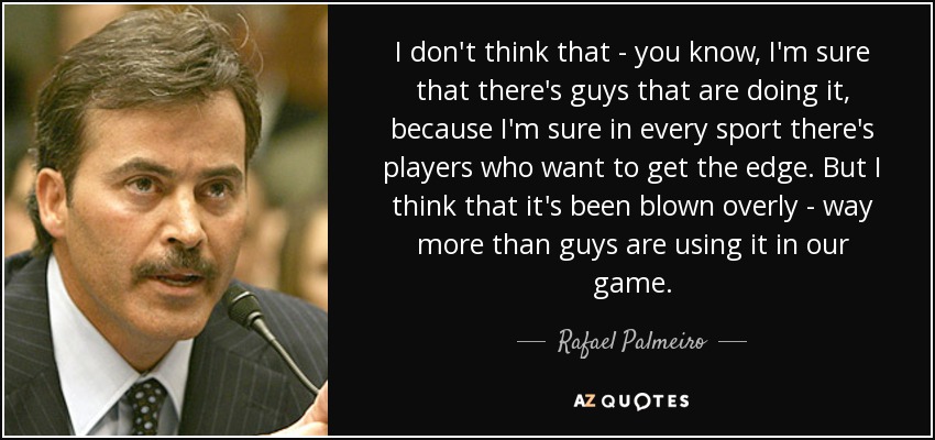 I don't think that - you know, I'm sure that there's guys that are doing it, because I'm sure in every sport there's players who want to get the edge. But I think that it's been blown overly - way more than guys are using it in our game. - Rafael Palmeiro