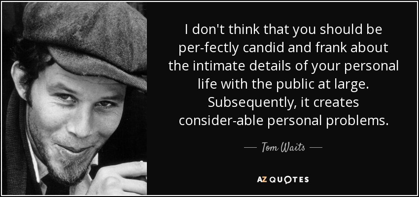 I don't think that you should be per­fectly candid and frank about the intimate details of your personal life with the public at large. Subsequently, it creates consider­able personal problems. - Tom Waits