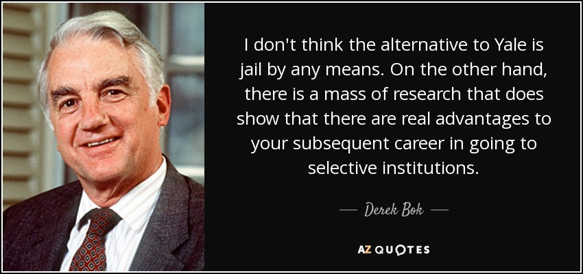 I don't think the alternative to Yale is jail by any means. On the other hand, there is a mass of research that does show that there are real advantages to your subsequent career in going to selective institutions. - Derek Bok