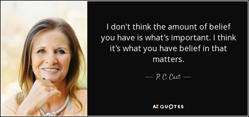 I don't think the amount of belief you have is what's important. I think it's what you have belief in that matters. - P. C. Cast