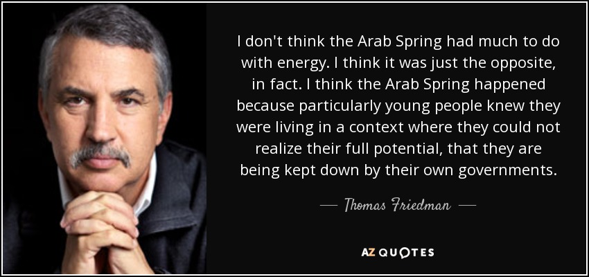 I don't think the Arab Spring had much to do with energy. I think it was just the opposite, in fact. I think the Arab Spring happened because particularly young people knew they were living in a context where they could not realize their full potential, that they are being kept down by their own governments. - Thomas Friedman