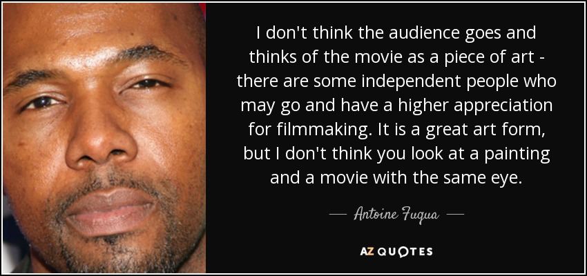 I don't think the audience goes and thinks of the movie as a piece of art - there are some independent people who may go and have a higher appreciation for filmmaking. It is a great art form, but I don't think you look at a painting and a movie with the same eye. - Antoine Fuqua
