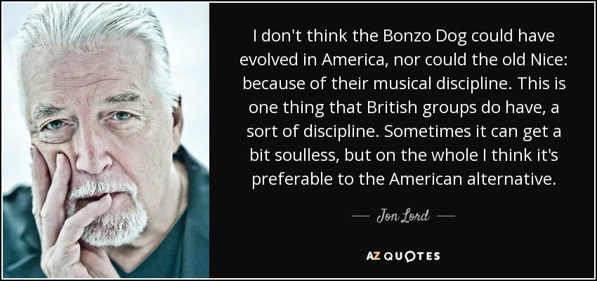 I don't think the Bonzo Dog could have evolved in America, nor could the old Nice: because of their musical discipline. This is one thing that British groups do have, a sort of discipline. Sometimes it can get a bit soulless, but on the whole I think it's preferable to the American alternative. - Jon Lord