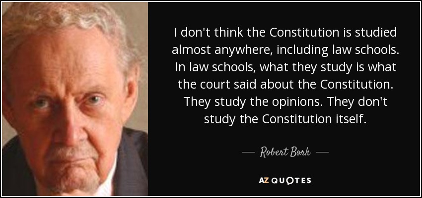 I don't think the Constitution is studied almost anywhere, including law schools. In law schools, what they study is what the court said about the Constitution. They study the opinions. They don't study the Constitution itself. - Robert Bork